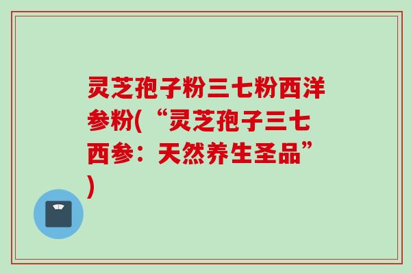 灵芝孢子粉三七粉西洋参粉(“灵芝孢子三七西参:天然养生圣品”) 灵芝孢子粉三七粉西洋参粉(“灵芝孢子三七西参:天然养生圣品”)