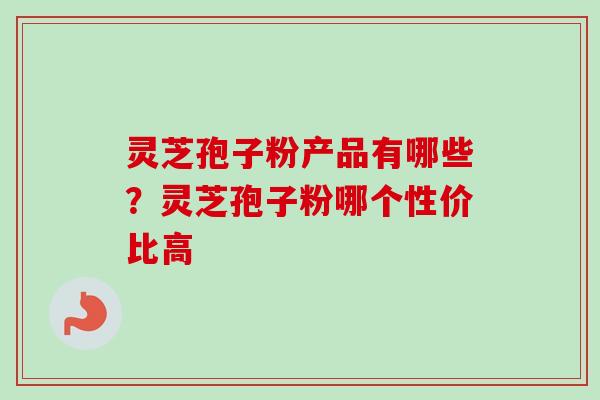 灵芝孢子粉产品有哪些?灵芝孢子粉哪个性价比高 灵芝孢子粉产品有哪些?灵芝孢子粉哪个性价比高