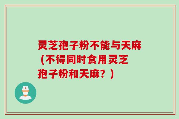 灵芝孢子粉不能与天麻 (不得同时食用灵芝孢子粉和天麻？)