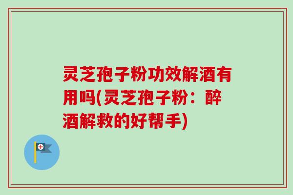 灵芝孢子粉功效解酒有用吗(灵芝孢子粉：醉酒解救的好帮手)