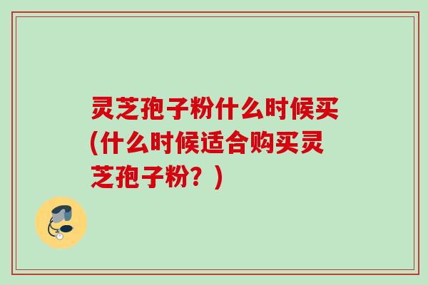 灵芝孢子粉什么时候买(什么时候适合购买灵芝孢子粉?) 灵芝孢子粉什么时候买(什么时候适合购买灵芝孢子粉?)
