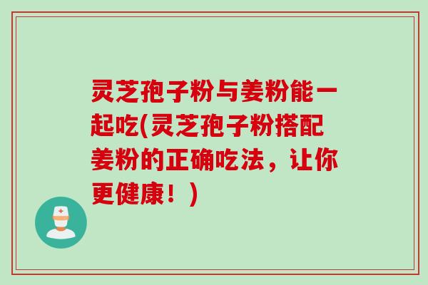 灵芝孢子粉与姜粉能一起吃(灵芝孢子粉搭配姜粉的正确吃法，让你更健康！)