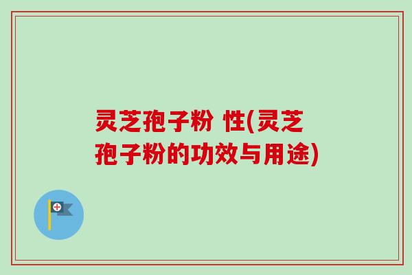 灵芝孢子粉 性(灵芝孢子粉的功效与用途)