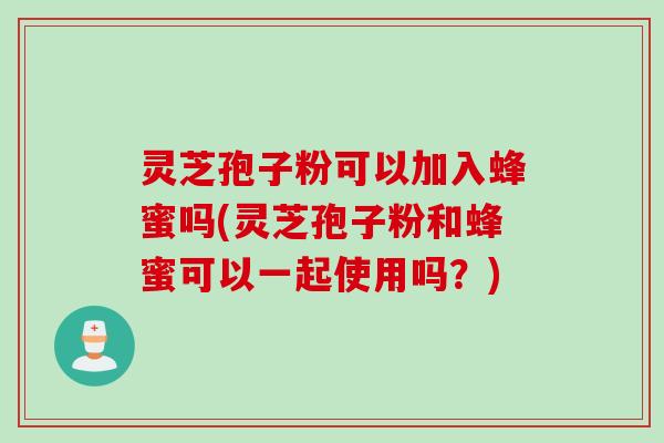 灵芝孢子粉可以加入蜂蜜吗(灵芝孢子粉和蜂蜜可以一起使用吗？)