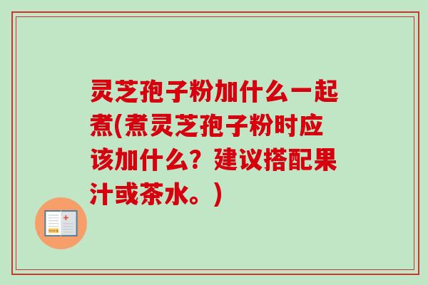 灵芝孢子粉加什么一起煮(煮灵芝孢子粉时应该加什么？建议搭配果汁或茶水。)