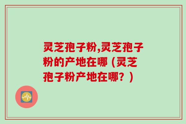 灵芝孢子粉,灵芝孢子粉的产地在哪 (灵芝孢子粉产地在哪？)
