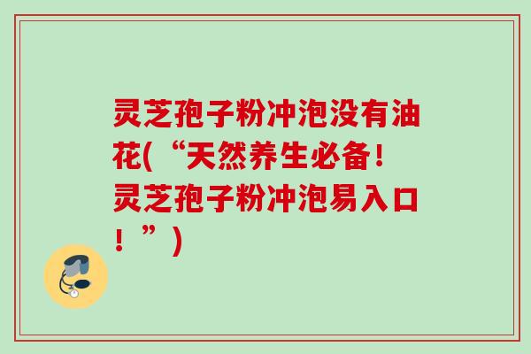灵芝孢子粉冲泡没有油花(“天然养生必备！灵芝孢子粉冲泡易入口！”)