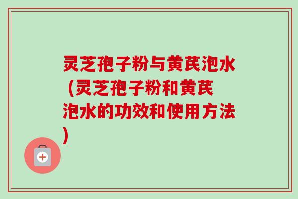 灵芝孢子粉与黄芪泡水 (灵芝孢子粉和黄芪泡水的功效和使用方法) 灵芝孢子粉与黄芪泡水 (灵芝孢子粉和黄芪泡水的功效和使用方法)