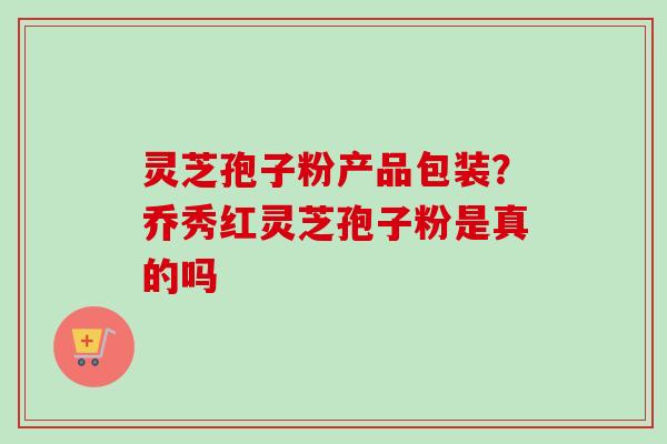 灵芝孢子粉产品包装？乔秀红灵芝孢子粉是真的吗