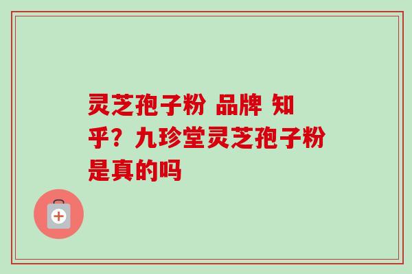 灵芝孢子粉 品牌 知乎？九珍堂灵芝孢子粉是真的吗
