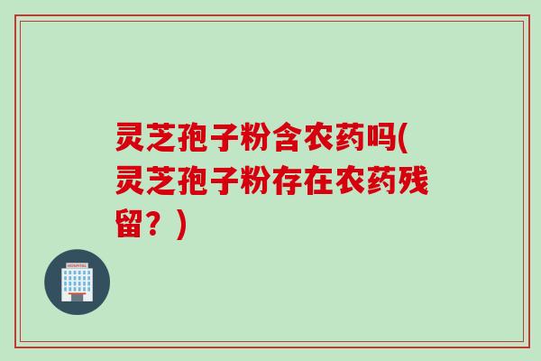 灵芝孢子粉含农药吗(灵芝孢子粉存在农药残留？)