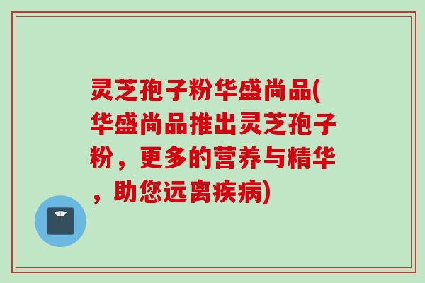 灵芝孢子粉华盛尚品(华盛尚品推出灵芝孢子粉，更多的营养与精华，助您远离疾病)