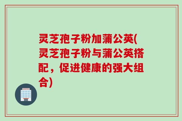 灵芝孢子粉加蒲公英(灵芝孢子粉与蒲公英搭配，促进健康的强大组合)