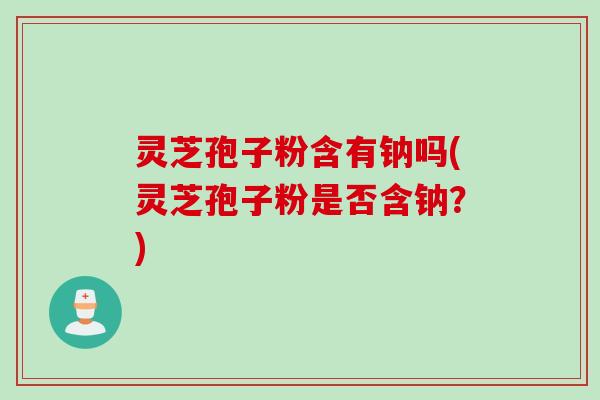 灵芝孢子粉含有钠吗(灵芝孢子粉是否含钠？)