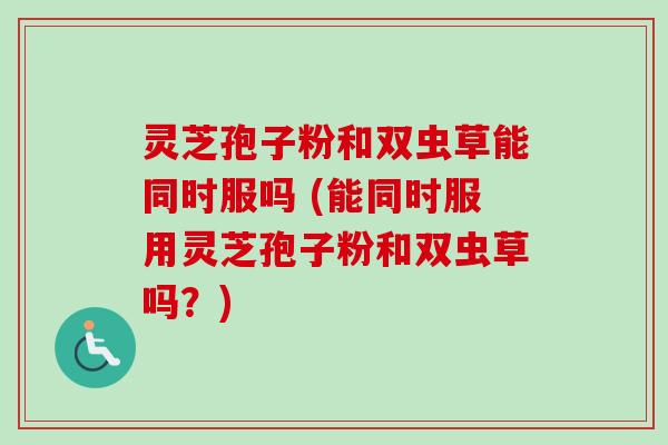 灵芝孢子粉和双虫草能同时服吗 (能同时服用灵芝孢子粉和双虫草吗?) 灵芝孢子粉和双虫草能同时服吗 (能同时服用灵芝孢子粉和双虫草吗?)