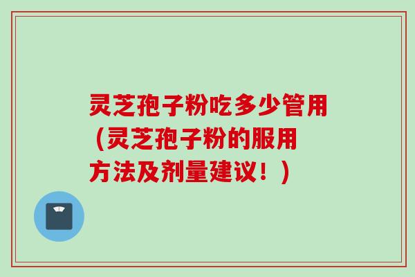 灵芝孢子粉吃多少管用 (灵芝孢子粉的服用方法及剂量建议！)