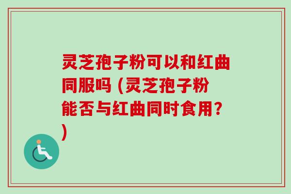 灵芝孢子粉可以和红曲同服吗 (灵芝孢子粉能否与红曲同时食用？)