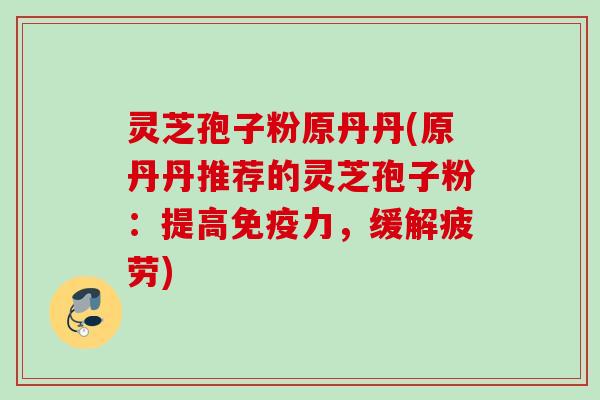 灵芝孢子粉原丹丹(原丹丹推荐的灵芝孢子粉：提高免疫力，缓解疲劳)