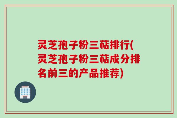 灵芝孢子粉三萜排行(灵芝孢子粉三萜成分排名前三的产品推荐)