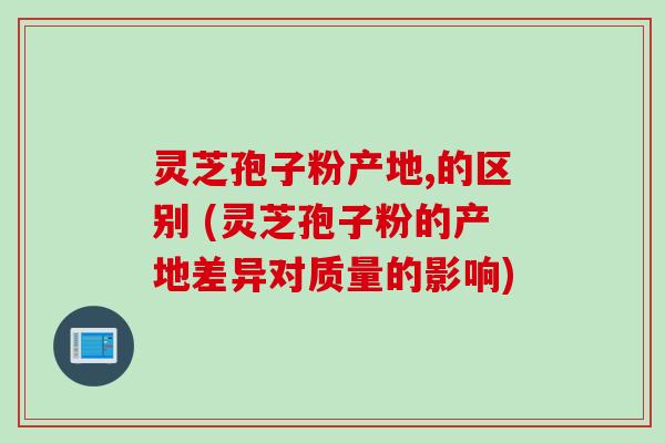灵芝孢子粉产地,的区别 (灵芝孢子粉的产地差异对质量的影响)