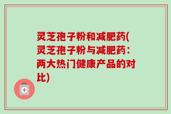 灵芝孢子粉和减肥药(灵芝孢子粉与减肥药：两大热门健康产品的对比)