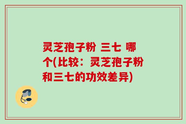 灵芝孢子粉 三七 哪个(比较:灵芝孢子粉和三七的功效差异) 灵芝孢子粉 三七 哪个(比较:灵芝孢子粉和三七的功效差异)