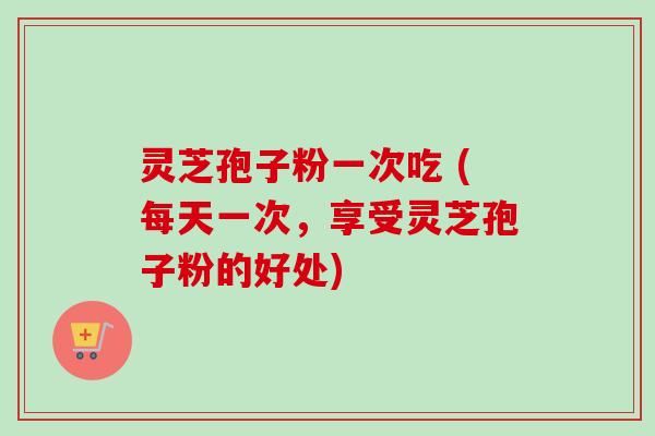 灵芝孢子粉一次吃 (每天一次，享受灵芝孢子粉的好处)