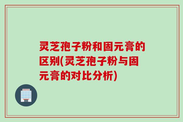灵芝孢子粉和固元膏的区别(灵芝孢子粉与固元膏的对比分析)