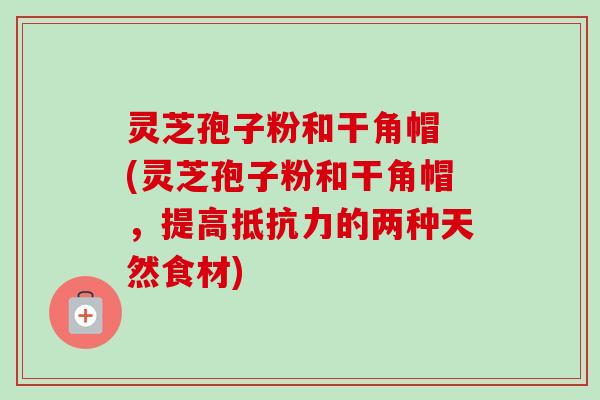 灵芝孢子粉和干角帽 (灵芝孢子粉和干角帽,提高抵抗力的两种天然食材) 灵芝孢子粉和干角帽 (灵芝孢子粉和干角帽,提高抵抗力的两种天然食材)
