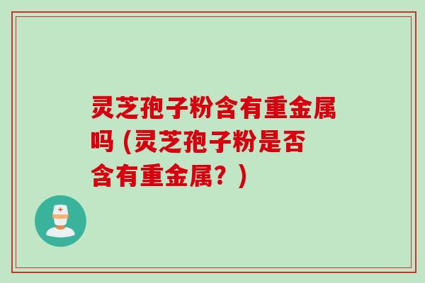 灵芝孢子粉含有重金属吗 (灵芝孢子粉是否含有重金属?) 灵芝孢子粉含有重金属吗 (灵芝孢子粉是否含有重金属?)