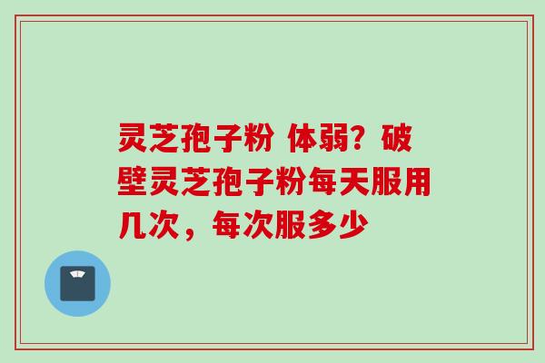 灵芝孢子粉 体弱？破壁灵芝孢子粉每天服用几次，每次服多少