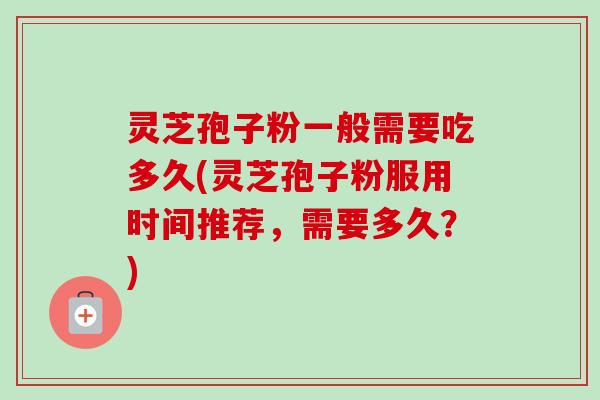 灵芝孢子粉一般需要吃多久(灵芝孢子粉服用时间推荐，需要多久？)