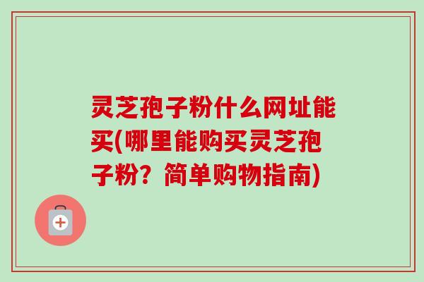 灵芝孢子粉什么网址能买(哪里能购买灵芝孢子粉?简单购物指南) 灵芝孢子粉什么网址能买(哪里能购买灵芝孢子粉?简单购物指南)