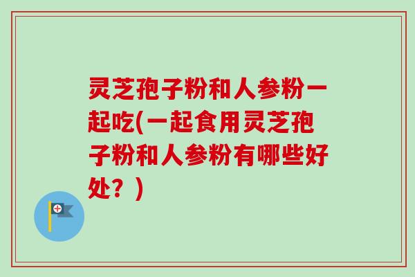 灵芝孢子粉和人参粉一起吃(一起食用灵芝孢子粉和人参粉有哪些好处？)