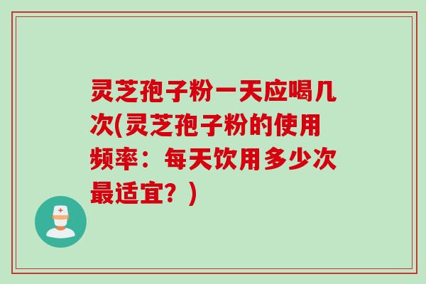 灵芝孢子粉一天应喝几次(灵芝孢子粉的使用频率：每天饮用多少次最适宜？)