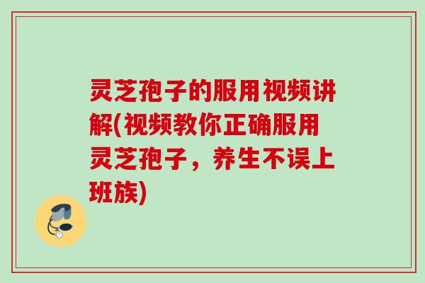 灵芝孢子的服用视频讲解(视频教你正确服用灵芝孢子，养生不误上班族)