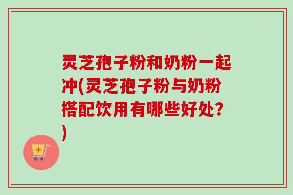 灵芝孢子粉和奶粉一起冲(灵芝孢子粉与奶粉搭配饮用有哪些好处？)