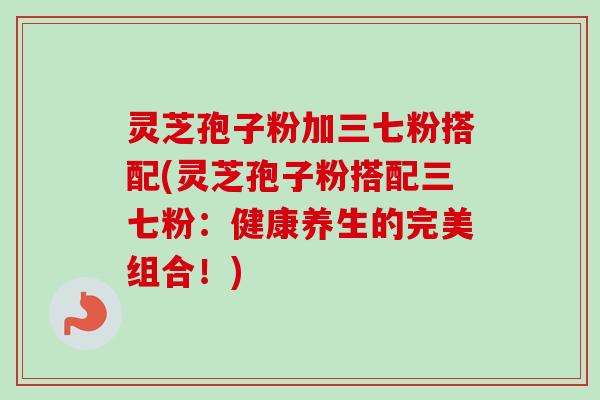 灵芝孢子粉加三七粉搭配(灵芝孢子粉搭配三七粉:健康养生的完美组合!) 灵芝孢子粉加三七粉搭配(灵芝孢子粉搭配三七粉:健康养生的完美组合!)