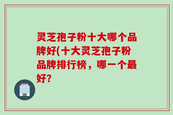 灵芝孢子粉十大哪个品牌好(十大灵芝孢子粉品牌排行榜，哪一个最好？