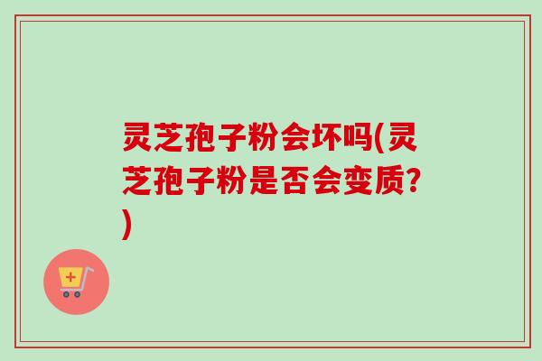 灵芝孢子粉会坏吗(灵芝孢子粉是否会变质?) 灵芝孢子粉会坏吗(灵芝孢子粉是否会变质?)