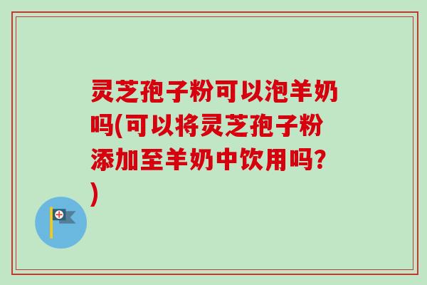 灵芝孢子粉可以泡羊奶吗(可以将灵芝孢子粉添加至羊奶中饮用吗？)