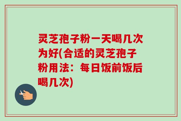 灵芝孢子粉一天喝几次为好(合适的灵芝孢子粉用法：每日饭前饭后喝几次)