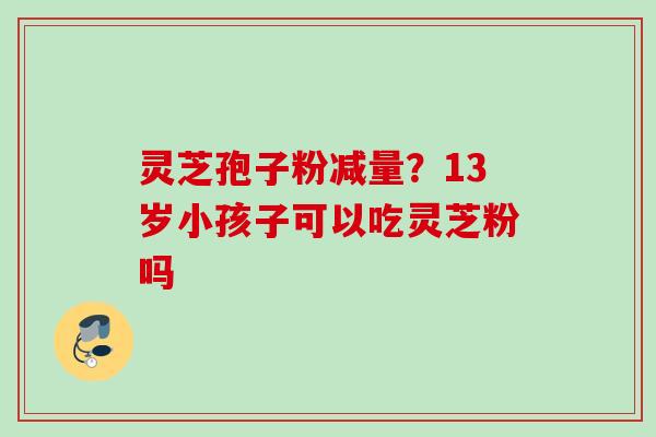 灵芝孢子粉减量?13岁小孩子可以吃灵芝粉吗 灵芝孢子粉减量?13岁小孩子可以吃灵芝粉吗