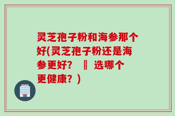 灵芝孢子粉和海参那个好(灵芝孢子粉还是海参更好？ – 选哪个更健康？)
