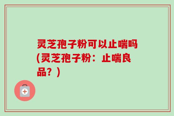 灵芝孢子粉可以止喘吗(灵芝孢子粉：止喘良品？)