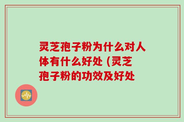 灵芝孢子粉为什么对人体有什么好处 (灵芝孢子粉的功效及好处
