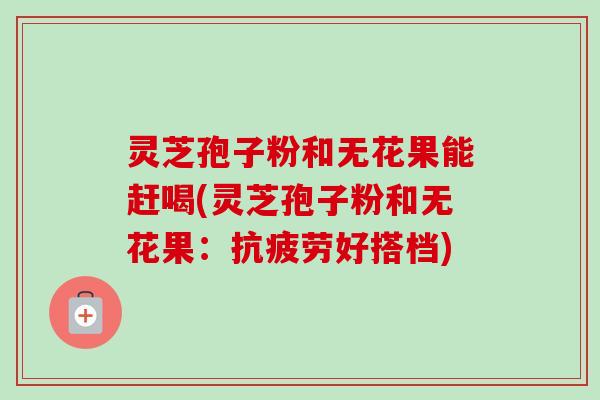 灵芝孢子粉和无花果能赶喝(灵芝孢子粉和无花果：抗疲劳好搭档)