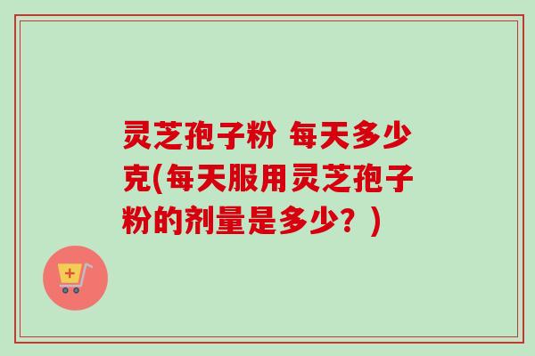 灵芝孢子粉 每天多少克(每天服用灵芝孢子粉的剂量是多少？)