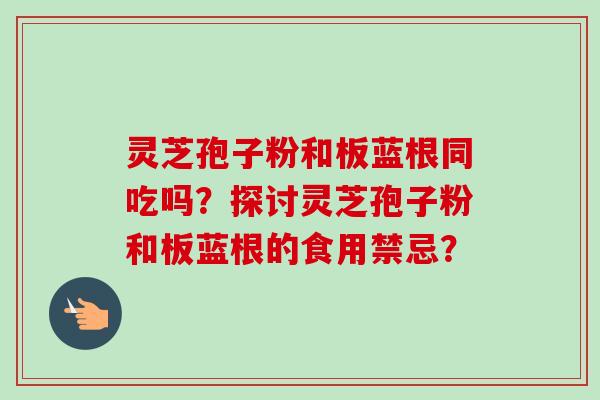 灵芝孢子粉和板蓝根同吃吗？探讨灵芝孢子粉和板蓝根的食用禁忌？