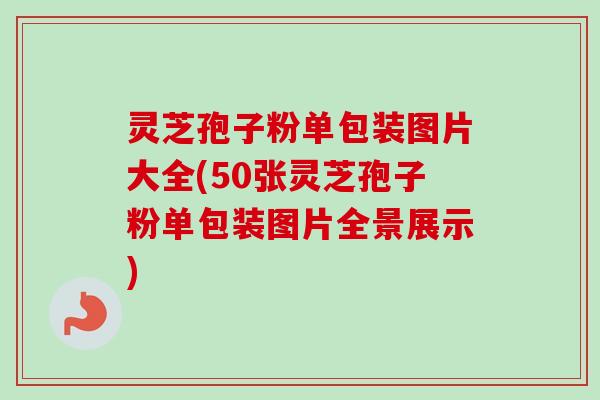 灵芝孢子粉单包装图片大全(50张灵芝孢子粉单包装图片全景展示)